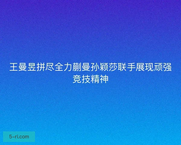 王曼昱拼尽全力蒯曼孙颖莎联手展现顽强竞技精神