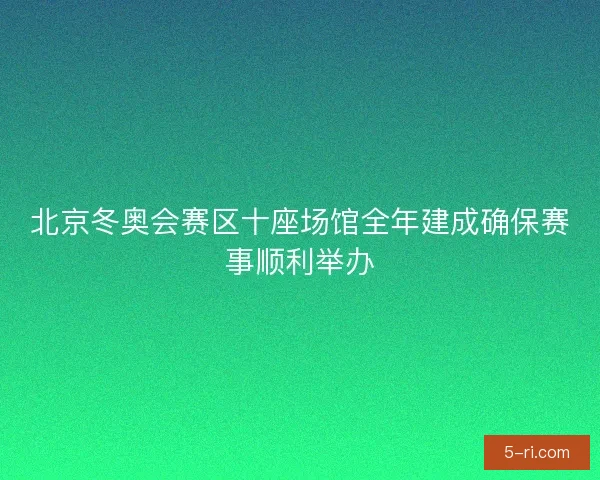 北京冬奥会赛区十座场馆全年建成确保赛事顺利举办