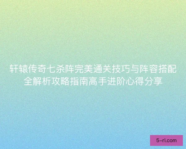 轩辕传奇七杀阵完美通关技巧与阵容搭配全解析攻略指南高手进阶心得分享